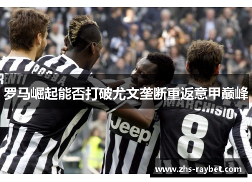 罗马崛起能否打破尤文垄断重返意甲巅峰 罗马崛起能否打破尤文垄断重返意甲巅峰