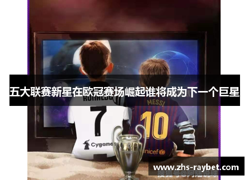 五大联赛新星在欧冠赛场崛起谁将成为下一个巨星 五大联赛新星在欧冠赛场崛起谁将成为下一个巨星