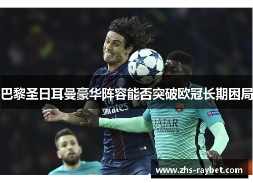 巴黎圣日耳曼豪华阵容能否突破欧冠长期困局 巴黎圣日耳曼豪华阵容能否突破欧冠长期困局