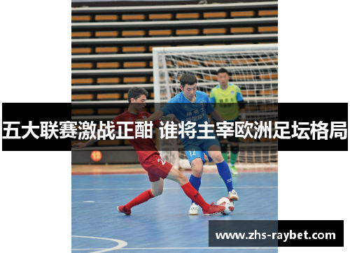 五大联赛激战正酣 谁将主宰欧洲足坛格局 五大联赛激战正酣 谁将主宰欧洲足坛格局