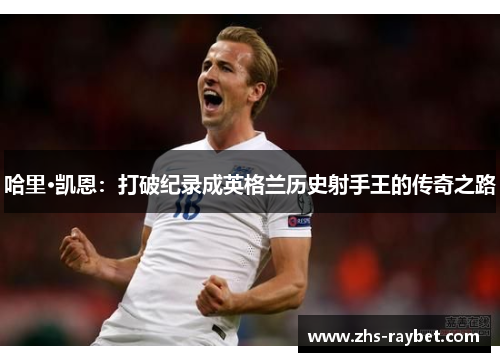 哈里·凯恩:打破纪录成英格兰历史射手王的传奇之路 哈里·凯恩:打破纪录成英格兰历史射手王的传奇之路
