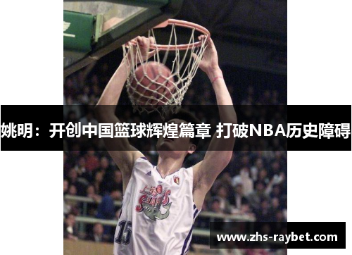 姚明：开创中国篮球辉煌篇章 打破NBA历史障碍