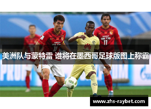 美洲队与蒙特雷 谁将在墨西哥足球版图上称霸