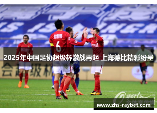 2025年中国足协超级杯激战再起 上海德比精彩纷呈 2025年中国足协超级杯激战再起 上海德比精彩纷呈