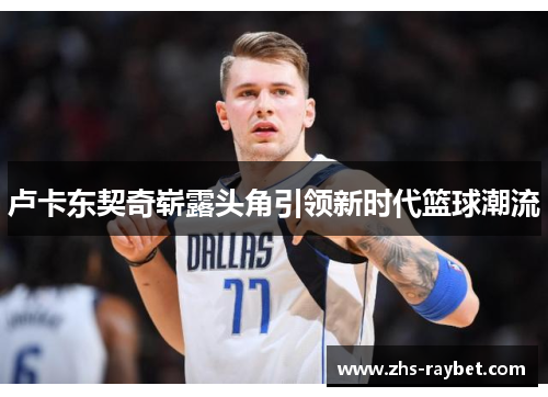 卢卡东契奇崭露头角引领新时代篮球潮流