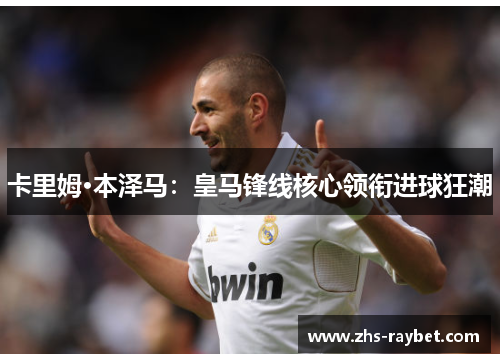 卡里姆·本泽马:皇马锋线核心领衔进球狂潮 卡里姆·本泽马:皇马锋线核心领衔进球狂潮