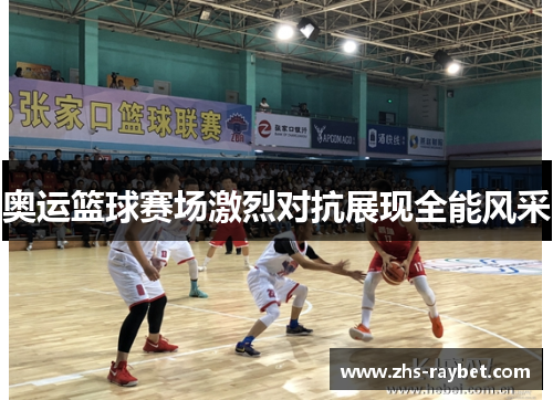 奥运篮球赛场激烈对抗展现全能风采