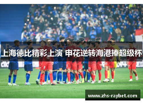 上海德比精彩上演 申花逆转海港捧超级杯 上海德比精彩上演 申花逆转海港捧超级杯