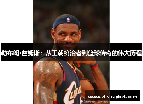 勒布朗·詹姆斯:从王朝统治者到篮球传奇的伟大历程 勒布朗·詹姆斯:从王朝统治者到篮球传奇的伟大历程