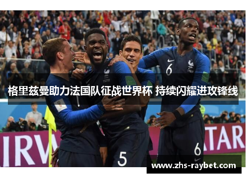 格里兹曼助力法国队征战世界杯 持续闪耀进攻锋线 格里兹曼助力法国队征战世界杯 持续闪耀进攻锋线