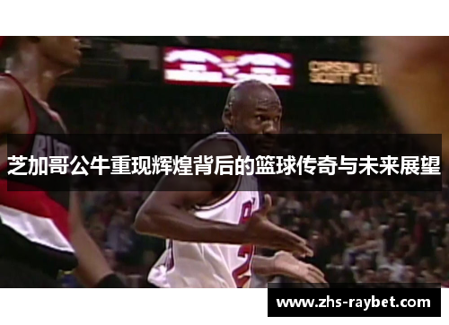 芝加哥公牛重现辉煌背后的篮球传奇与未来展望