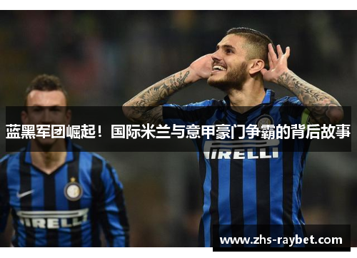 蓝黑军团崛起！国际米兰与意甲豪门争霸的背后故事