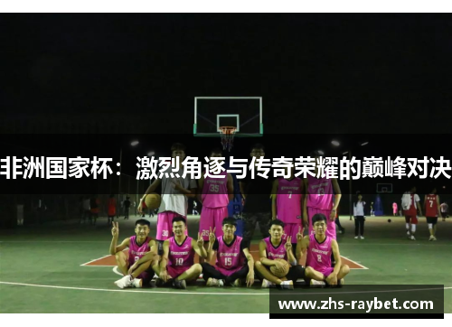 非洲国家杯：激烈角逐与传奇荣耀的巅峰对决