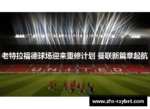 老特拉福德球场迎来重修计划 曼联新篇章起航 老特拉福德球场迎来重修计划 曼联新篇章起航