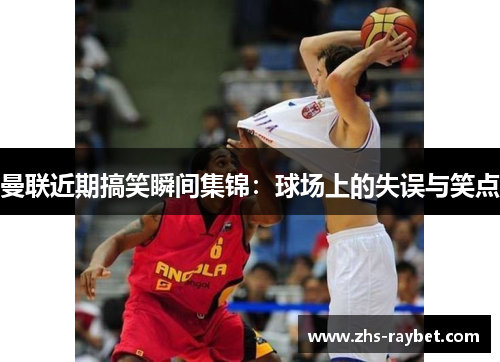 曼联近期搞笑瞬间集锦:球场上的失误与笑点 曼联近期搞笑瞬间集锦:球场上的失误与笑点