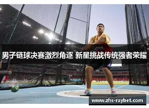 男子链球决赛激烈角逐 新星挑战传统强者荣耀